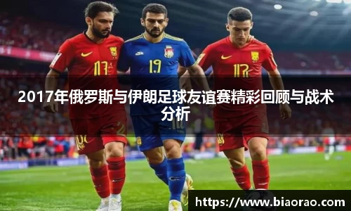 2017年俄罗斯与伊朗足球友谊赛精彩回顾与战术分析